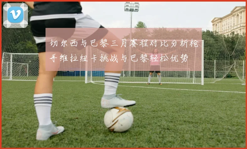 切尔西与巴黎三月赛程对比分析枪手维拉纽卡挑战与巴黎轻松优势