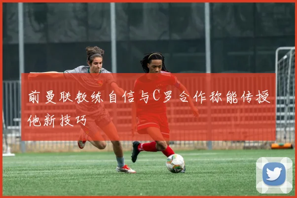前曼联教练自信与C罗合作称能传授他新技巧