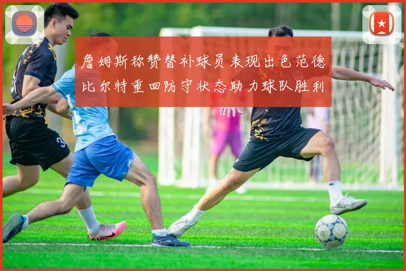 詹姆斯称赞替补球员表现出色范德比尔特重回防守状态助力球队胜利