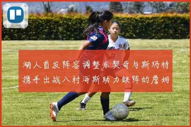 湖人首发阵容调整东契奇与斯玛特携手出战八村海斯助力缺阵的詹姆斯艾顿