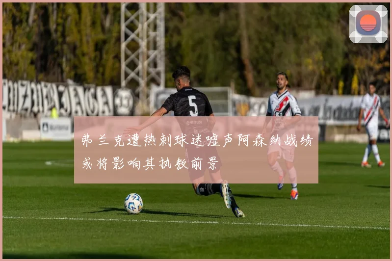 弗兰克遭热刺球迷嘘声阿森纳战绩或将影响其执教前景