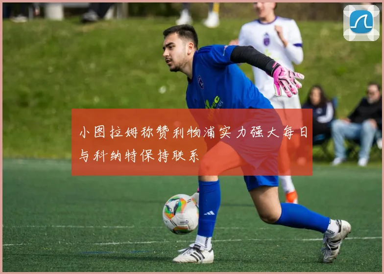 小图拉姆称赞利物浦实力强大每日与科纳特保持联系