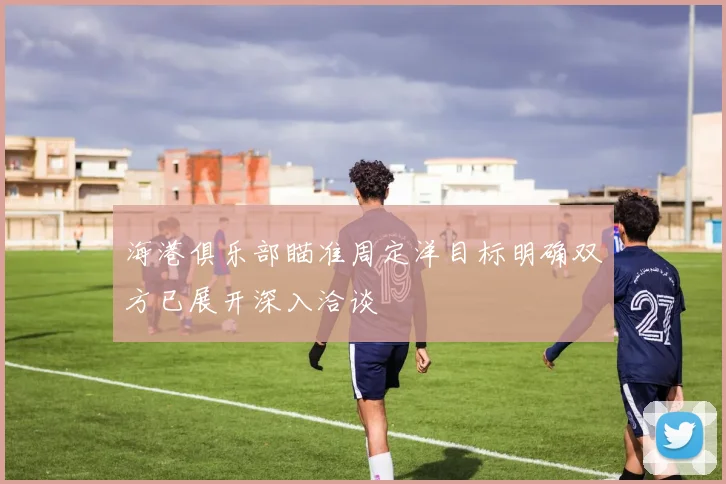 海港俱乐部瞄准周定洋目标明确双方已展开深入洽谈