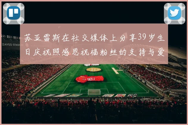 苏亚雷斯在社交媒体上分享39岁生日庆祝照感恩祝福粉丝的支持与爱护