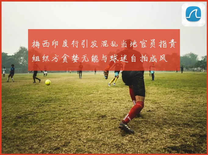 梅西印度行引发混乱当地官员指责组织方贪婪无能与球迷自拍成风