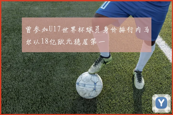 曾参加U17世界杯球员身价排行内马尔以18亿欧元稳居第一