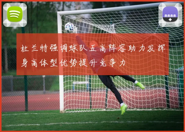 杜兰特强调球队五高阵容助力发挥身高体型优势提升竞争力