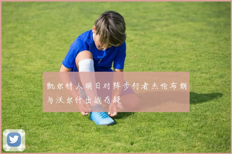 凯尔特人明日对阵步行者杰伦布朗与沃尔什出战存疑