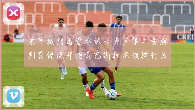 意甲裁判高管承认卡卢卢第二黄牌判罚错误并指责巴斯托尼假摔行为