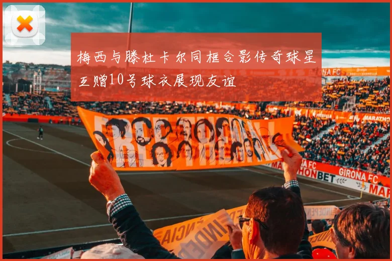 梅西与滕杜卡尔同框合影传奇球星互赠10号球衣展现友谊
