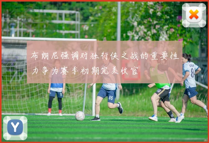 布朗尼强调对独行侠之战的重要性力争为赛季初期完美收官