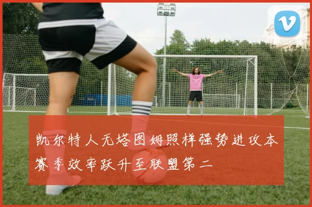 凯尔特人无塔图姆照样强势进攻本赛季效率跃升至联盟第二