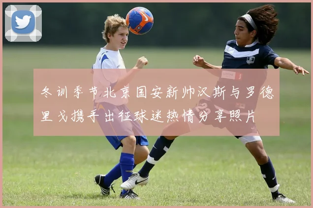 冬训季节北京国安新帅汉斯与罗德里戈携手出征球迷热情分享照片