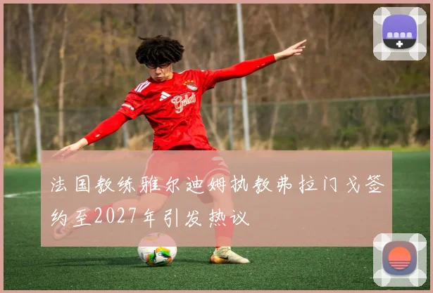 法国教练雅尔迪姆执教弗拉门戈签约至2027年引发热议