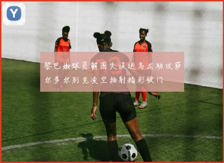 黎巴嫩球员解围失误送乌龙助攻萨尔多尔别克凌空抽射精彩破门