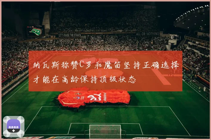 纳瓦斯称赞C罗和魔笛坚持正确选择才能在高龄保持顶级状态