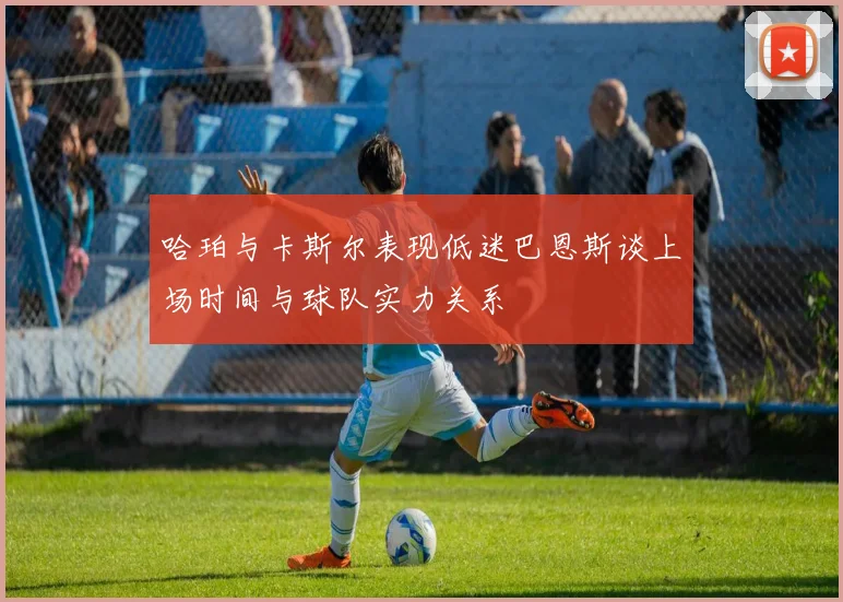 哈珀与卡斯尔表现低迷巴恩斯谈上场时间与球队实力关系