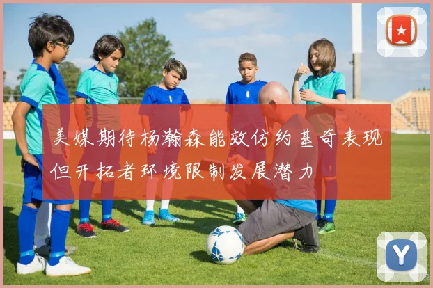 美媒期待杨瀚森能效仿约基奇表现但开拓者环境限制发展潜力