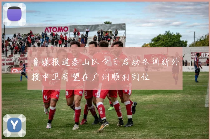 鲁媒报道泰山队今日启动冬训新外援中卫有望在广州顺利到位
