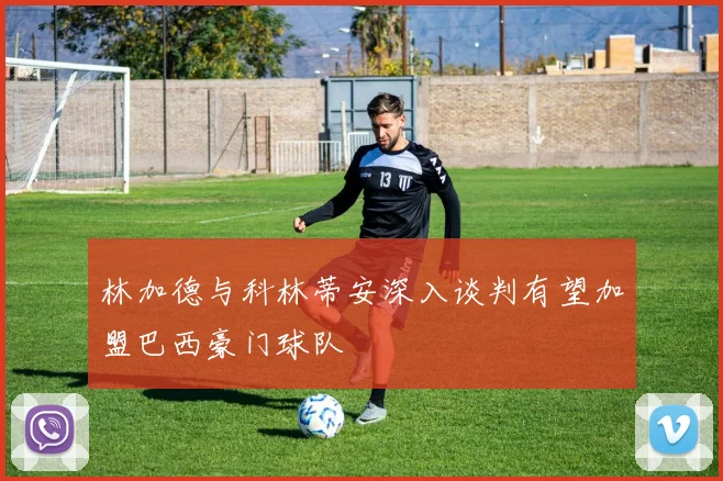林加德与科林蒂安深入谈判有望加盟巴西豪门球队