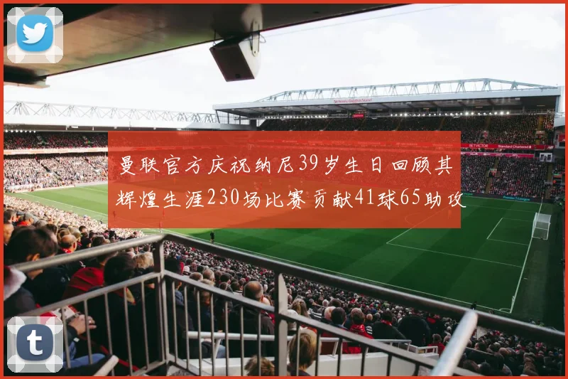 曼联官方庆祝纳尼39岁生日回顾其辉煌生涯230场比赛贡献41球65助攻