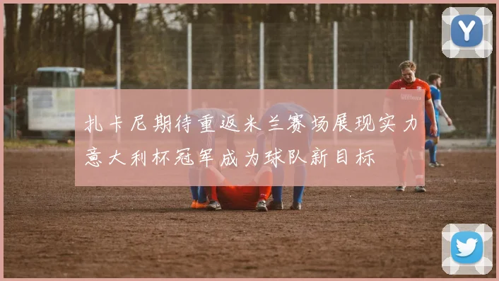 扎卡尼期待重返米兰赛场展现实力意大利杯冠军成为球队新目标