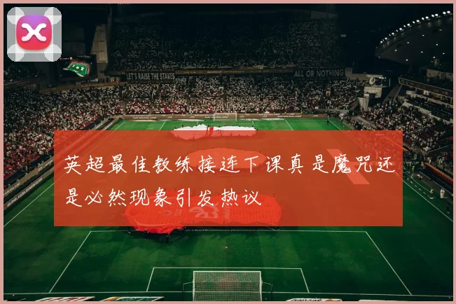 英超最佳教练接连下课真是魔咒还是必然现象引发热议