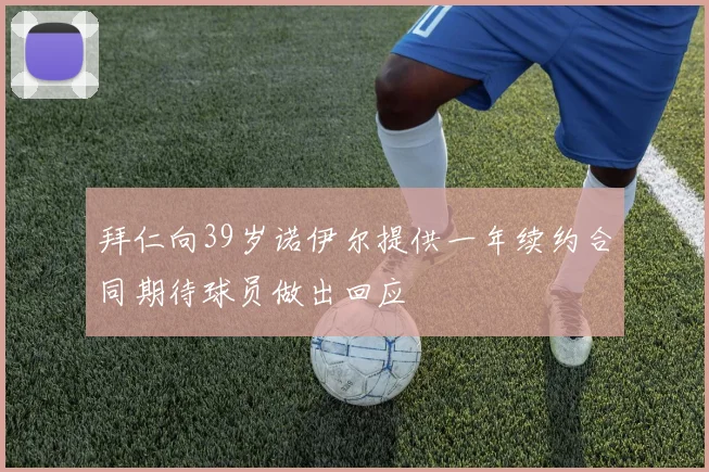 拜仁向39岁诺伊尔提供一年续约合同期待球员做出回应