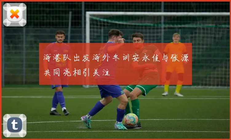 海港队出发海外冬训安永佳与张源共同亮相引关注