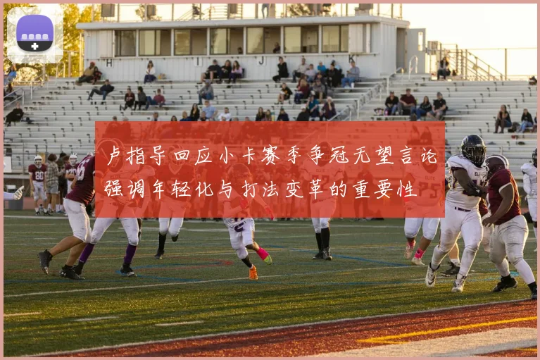 卢指导回应小卡赛季争冠无望言论强调年轻化与打法变革的重要性