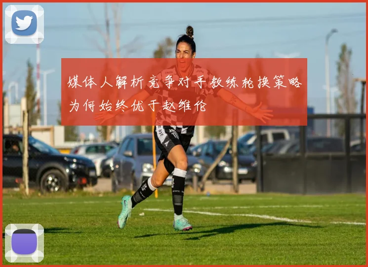 媒体人解析竞争对手教练轮换策略为何始终优于赵维伦
