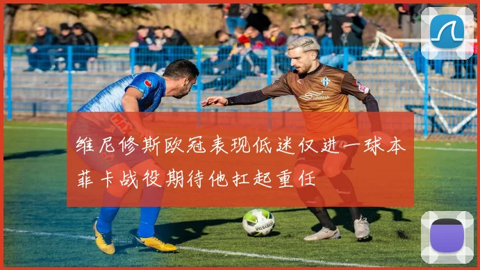 维尼修斯欧冠表现低迷仅进一球本菲卡战役期待他扛起重任
