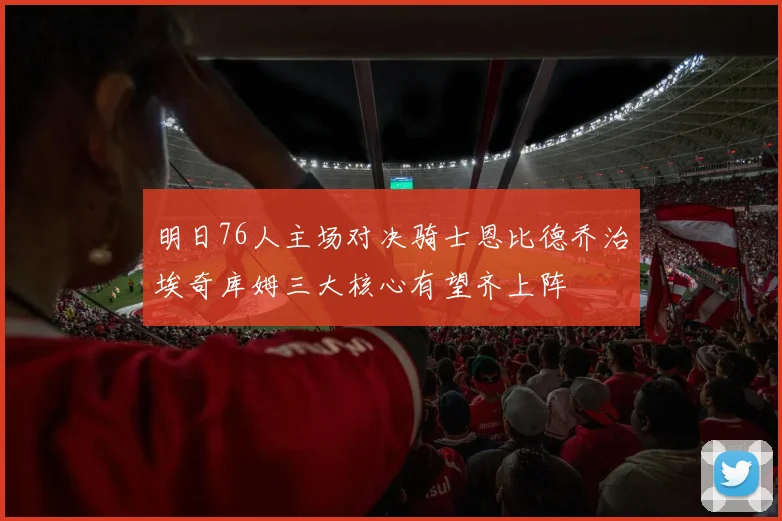 明日76人主场对决骑士恩比德乔治埃奇库姆三大核心有望齐上阵