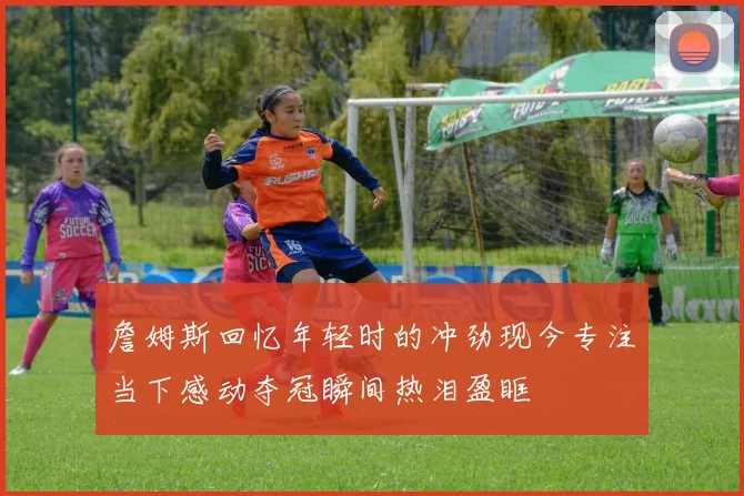 詹姆斯回忆年轻时的冲劲现今专注当下感动夺冠瞬间热泪盈眶