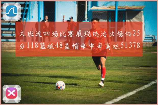 文班近四场比赛展现统治力场均25分118篮板48盖帽命中率高达513782