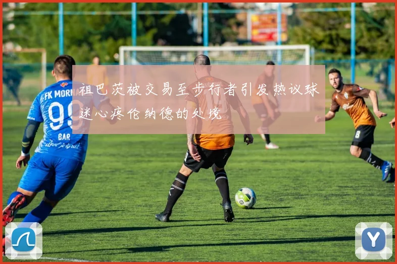 祖巴茨被交易至步行者引发热议球迷心疼伦纳德的处境