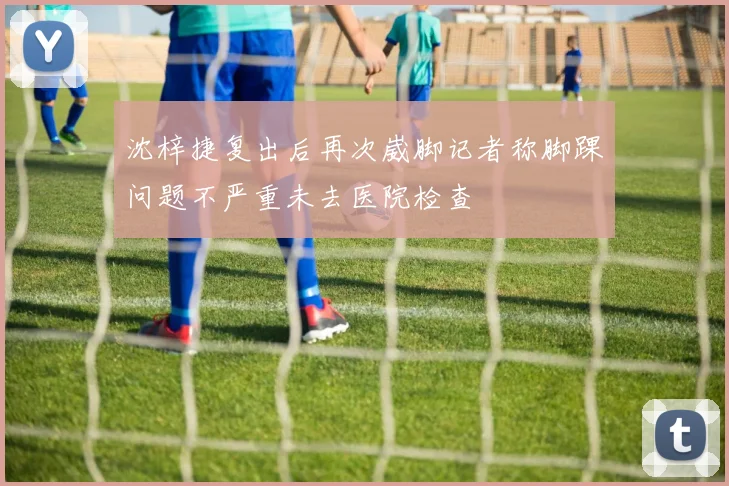 沈梓捷复出后再次崴脚记者称脚踝问题不严重未去医院检查