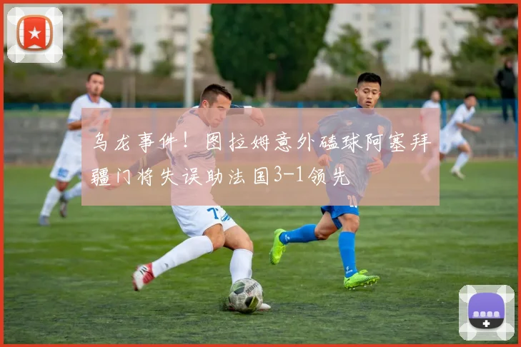 乌龙事件！图拉姆意外磕球阿塞拜疆门将失误助法国3-1领先