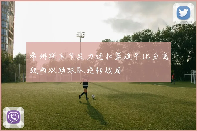 希姆斯末节发力连扣篮追平比分高效两双助球队逆转战局