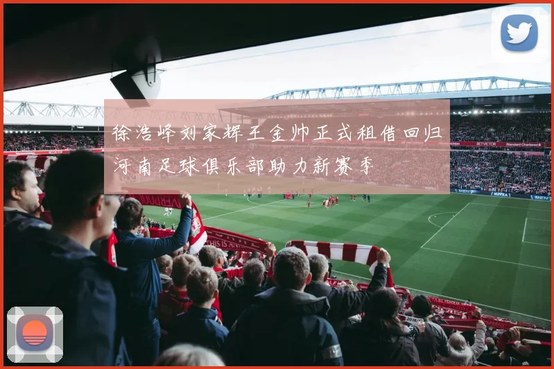 徐浩峰刘家辉王金帅正式租借回归河南足球俱乐部助力新赛季