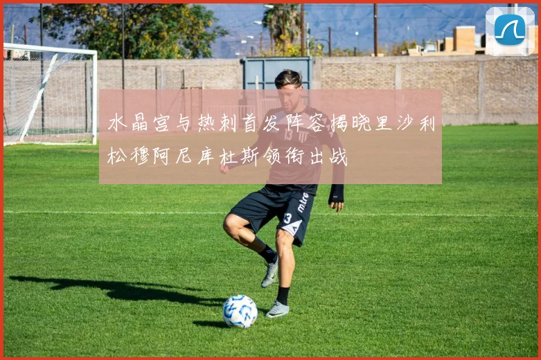 水晶宫与热刺首发阵容揭晓里沙利松穆阿尼库杜斯领衔出战