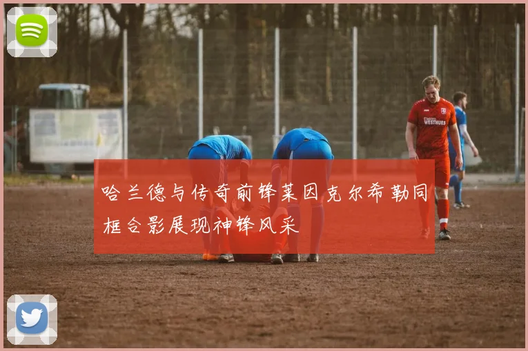哈兰德与传奇前锋莱因克尔希勒同框合影展现神锋风采