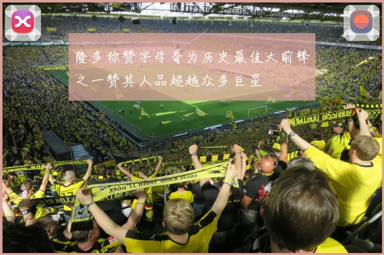 隆多称赞字母哥为历史最佳大前锋之一赞其人品超越众多巨星