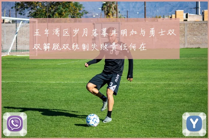 五年湾区岁月落幕库明加与勇士双双解脱双轨制失败责任何在