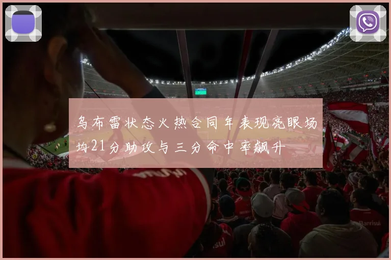 乌布雷状态火热合同年表现亮眼场均21分助攻与三分命中率飙升