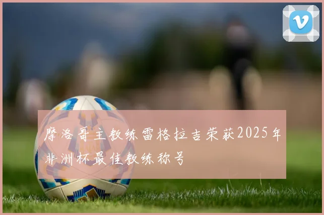 摩洛哥主教练雷格拉吉荣获2025年非洲杯最佳教练称号