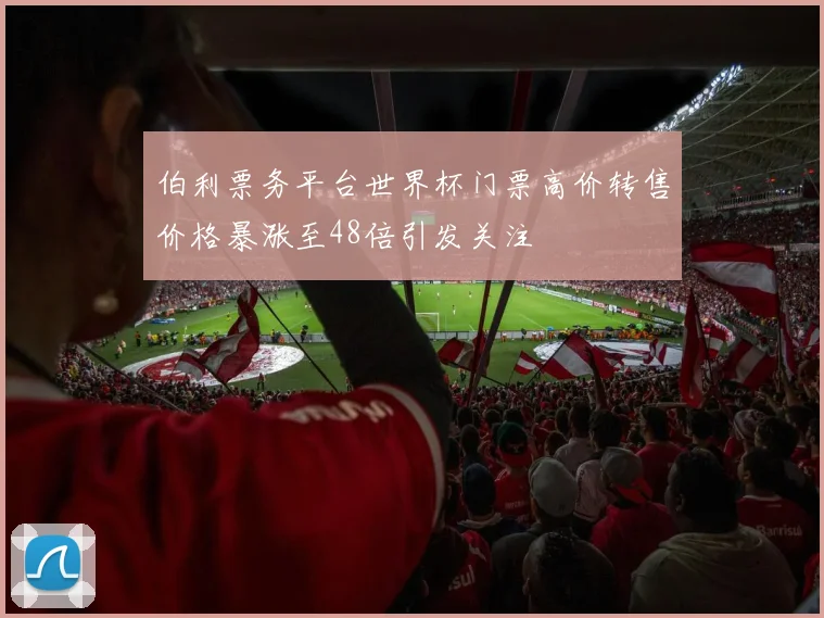 伯利票务平台世界杯门票高价转售价格暴涨至48倍引发关注