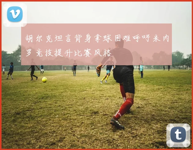 胡尔克坦言背身拿球困难呼吁米内罗竞技提升比赛风格