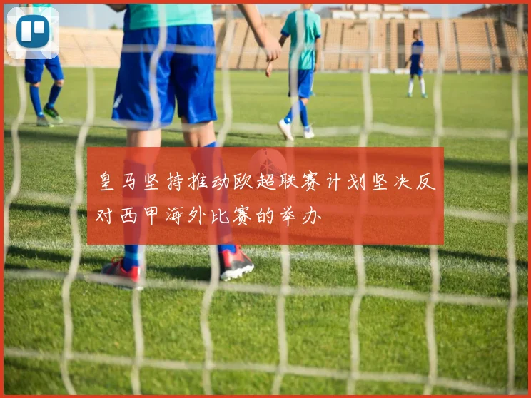 皇马坚持推动欧超联赛计划坚决反对西甲海外比赛的举办