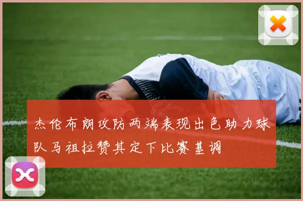 杰伦布朗攻防两端表现出色助力球队马祖拉赞其定下比赛基调